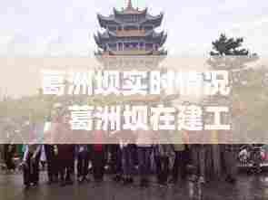 葛洲坝实时情况,葛洲坝在建工程最新动态