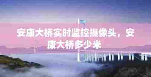 安康大桥实时监控摄像头,安康大桥多少米