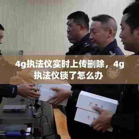4g执法仪实时上传删除,4g执法仪锁了怎么办