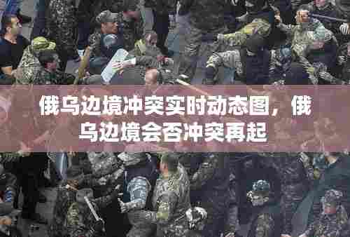 俄乌边境冲突实时动态图，俄乌边境会否冲突再起 