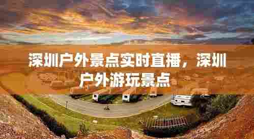 深圳户外景点实时直播,深圳户外游玩景点