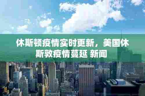 休斯顿疫情实时更新，美国休斯敦疫情蔓延 新闻 