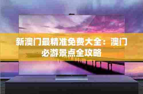 新澳门最精准免费大全:澳门必游景点全攻略