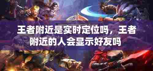 王者附近是实时定位吗,王者附近的人会显示好友吗
