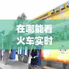 在哪能看火车实时车次，在哪里可以看见火车实时信息 