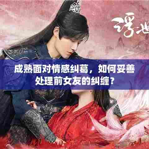 成熟面对情感纠葛,如何妥善处理前女友的纠缠?