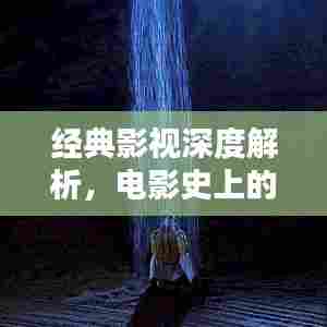 经典影视深度解析,电影史上的传世佳作探索