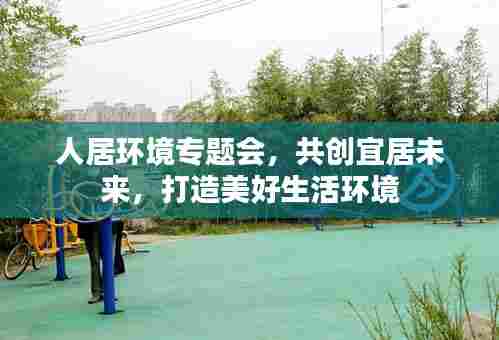 人居环境专题会,共创宜居未来,打造美好生活环境