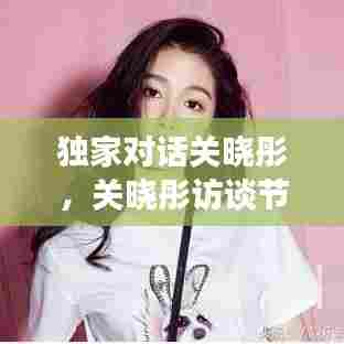 独家对话关晓彤，关晓彤访谈节目 