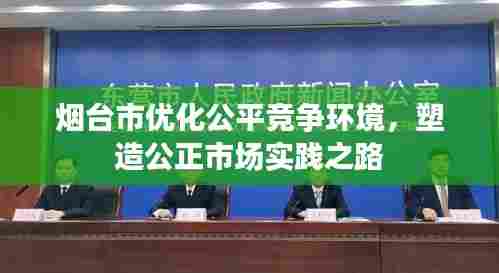 烟台市优化公平竞争环境,塑造公正市场实践之路