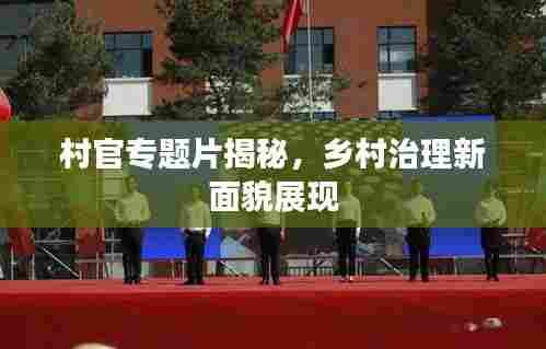 村官专题片揭秘，乡村治理新面貌展现