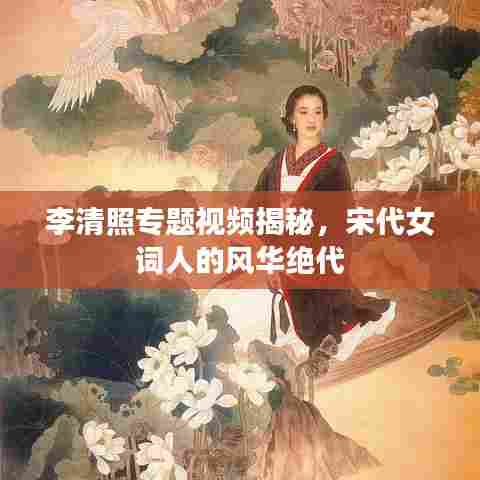 李清照专题视频揭秘，宋代女词人的风华绝代