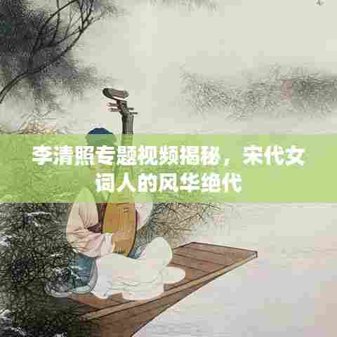 李清照专题视频揭秘,宋代女词人的风华绝代