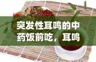 突发性耳鸣的中药饭前吃，耳鸣中药能吃好吗 
