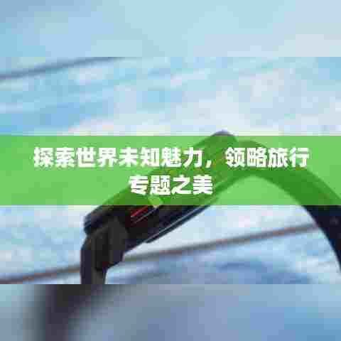 探索世界未知魅力,领略旅行专题之美