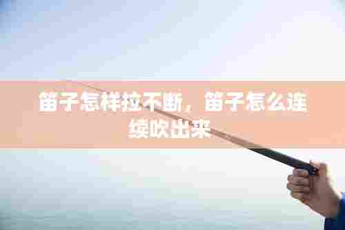 笛子怎样拉不断，笛子怎么连续吹出来 