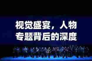 视觉盛宴,人物专题背后的深度故事挖掘