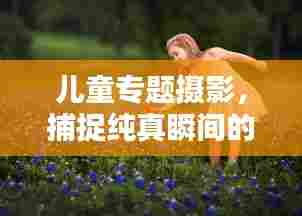 儿童专题摄影,捕捉纯真瞬间的艺术之美