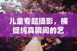 儿童专题摄影,捕捉纯真瞬间的艺术之美