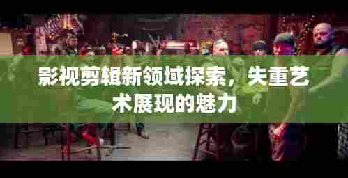 影视剪辑新领域探索，失重艺术展现的魅力