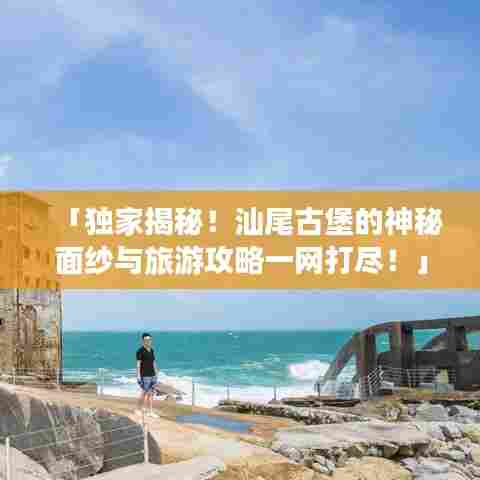 「独家揭秘!汕尾古堡的神秘面纱与旅游攻略一网打尽!」