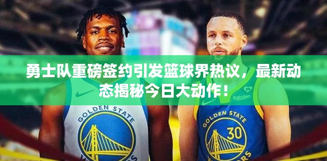 勇士队重磅签约引发篮球界热议，最新动态揭秘今日大动作！
