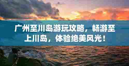 广州至川岛游玩攻略，畅游至上川岛，体验绝美风光！