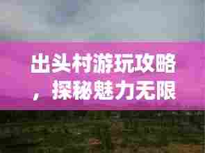 出头村游玩攻略，探秘魅力无限的乡村之旅！