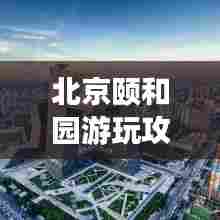 北京颐和园游玩攻略大全，带你领略皇家园林的魅力！