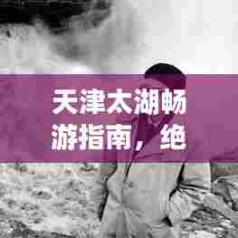 天津太湖畅游指南,绝美景色与精彩体验一网打尽!