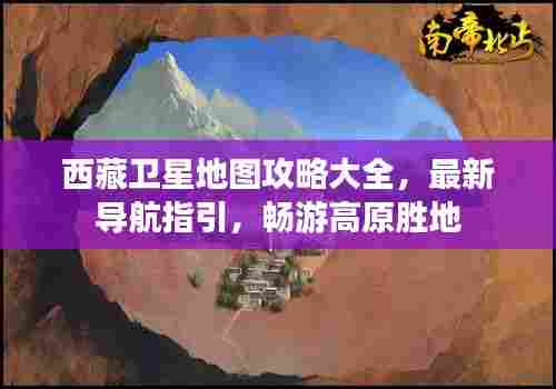 西藏卫星地图攻略大全，最新导航指引，畅游高原胜地