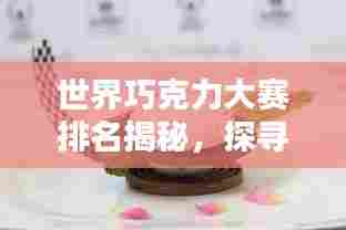 世界巧克力大赛排名揭秘,探寻巧克力艺术之巅