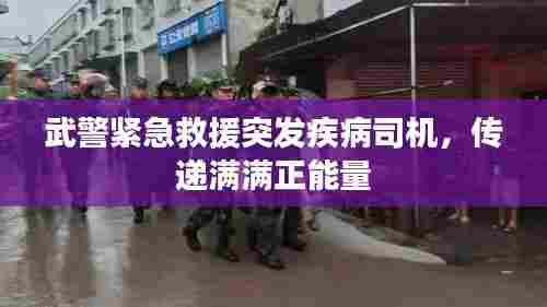 武警紧急救援突发疾病司机,传递满满正能量