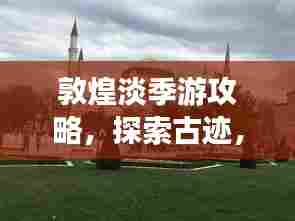 敦煌淡季游攻略，探索古迹，享受宁静之美