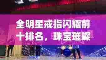 全明星戒指闪耀前十排名，珠宝璀璨与艺术之巅