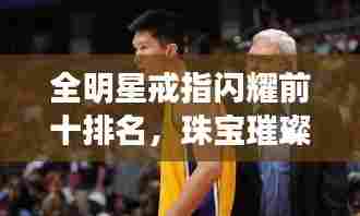 全明星戒指闪耀前十排名,珠宝璀璨与艺术之巅