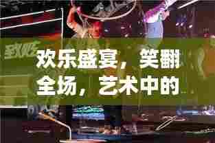 欢乐盛宴,笑翻全场,艺术中的搞笑魔力