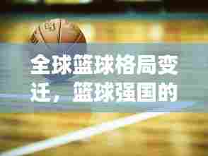 全球篮球格局变迁,篮球强国的新旧交替与未来展望