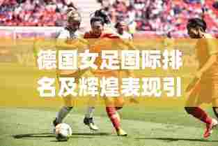 德国女足国际排名及辉煌表现引人瞩目