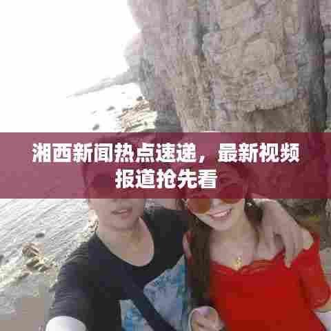 湘西新闻热点速递，最新视频报道抢先看