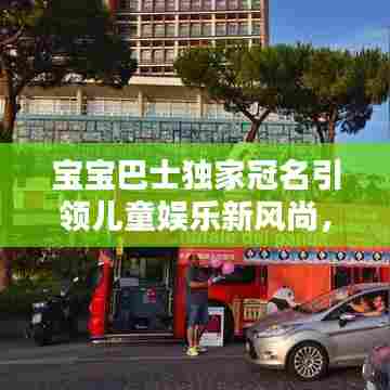 宝宝巴士独家冠名引领儿童娱乐新风尚,打造萌趣童年体验!