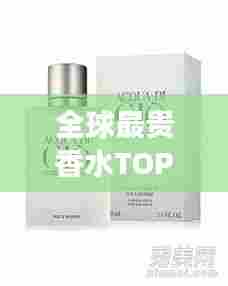 全球最贵香水TOP10榜单揭晓,珍贵排名与图片全展示