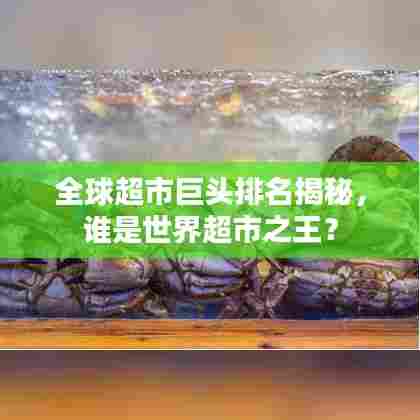 全球超市巨头排名揭秘，谁是世界超市之王？