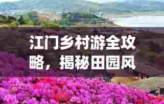 江门乡村游全攻略，揭秘田园风光与乡村魅力
