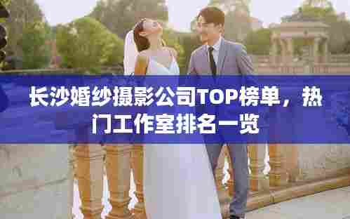长沙婚纱摄影公司TOP榜单，热门工作室排名一览