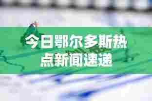今日鄂尔多斯热点新闻速递