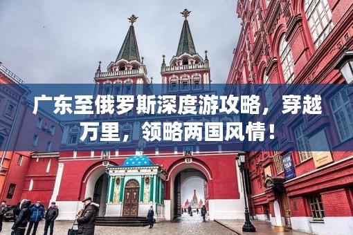 广东至俄罗斯深度游攻略，穿越万里，领略两国风情！