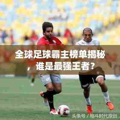 全球足球霸主榜单揭秘，谁是最强王者？