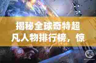 揭秘全球奇特超凡人物排行榜,惊世罕见天赋震撼心灵!