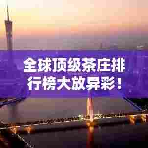 全球顶级茶庄排行榜大放异彩!带你领略世界最佳茶庄的魅力